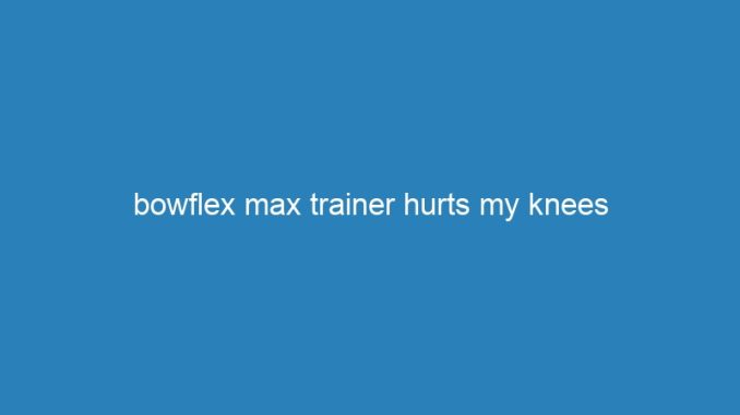 bowflex max trainer hurts my knees